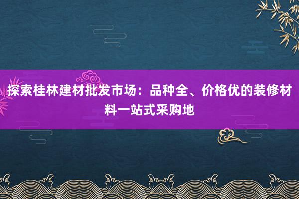 探索桂林建材批发市场：品种全、价格优的装修材料一站式采购地