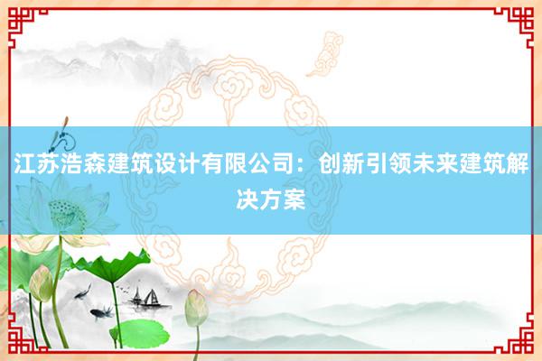 江苏浩森建筑设计有限公司：创新引领未来建筑解决方案