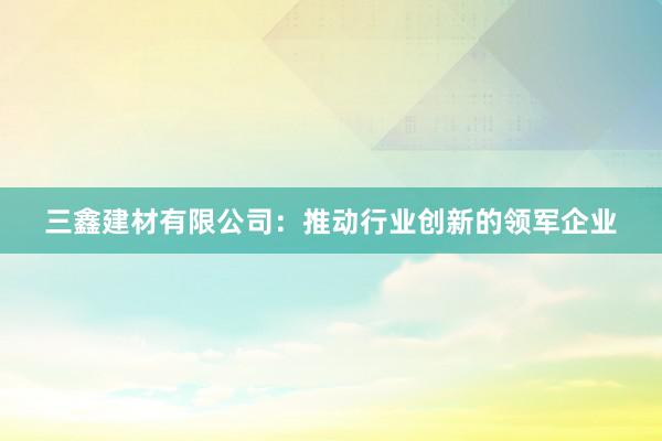 三鑫建材有限公司：推动行业创新的领军企业