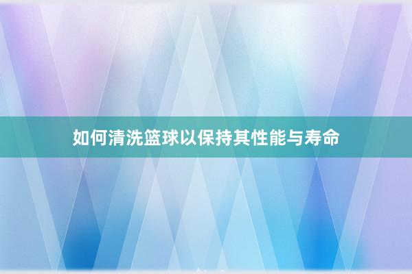 如何清洗篮球以保持其性能与寿命